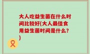 大人吃益生菌在什么时间比较好(大人最佳食用益生菌时间是什么？)