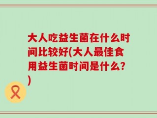 大人吃益生菌在什么时间比较好(大人最佳食用益生菌时间是什么？)
