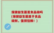 保健益生菌是食品级吗(保健益生菌属于食品级别，值得信赖！)