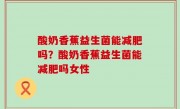 酸奶香蕉益生菌能减肥吗？酸奶香蕉益生菌能减肥吗女性
