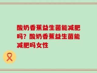 酸奶香蕉益生菌能减肥吗？酸奶香蕉益生菌能减肥吗女性