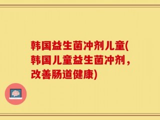 韩国益生菌冲剂儿童(韩国儿童益生菌冲剂，改善肠道健康)