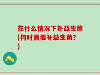在什么情况下补益生菌(何时需要补益生菌？)