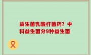 益生菌乳酸杆菌药？中科益生菌分9种益生菌