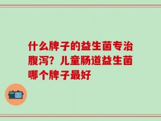 什么牌子的益生菌专治腹泻？儿童肠道益生菌哪个牌子最好