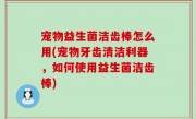 宠物益生菌洁齿棒怎么用(宠物牙齿清洁利器，如何使用益生菌洁齿棒)