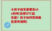 小孩子益生菌要买otc的吗(选择OTC益生菌？孩子如何获得最佳营养保障)