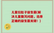 儿童拉肚子益生菌(解决儿童腹泻问题，选择正确的益生菌关键！)