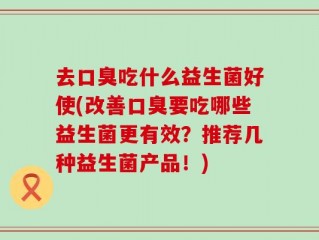 去口臭吃什么益生菌好使(改善口臭要吃哪些益生菌更有效？推荐几种益生菌产品！)
