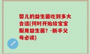 婴儿的益生菌吃到多大合适(何时开始给宝宝服用益生菌？-新手父母必读)