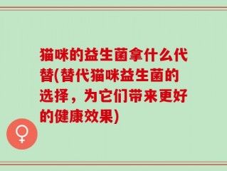 猫咪的益生菌拿什么代替(替代猫咪益生菌的选择，为它们带来更好的健康效果)