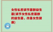 女性私密调节菌群益生菌(调节女性私密菌群的益生菌，改善女性健康)