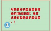 对肠胃好的益生菌有哪些药(肠道保健：推荐这些有益肠胃的益生菌。)
