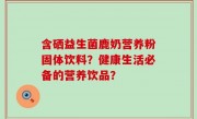 含硒益生菌鹿奶营养粉固体饮料？健康生活必备的营养饮品？