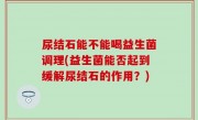尿结石能不能喝益生菌调理(益生菌能否起到缓解尿结石的作用？)
