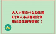 大人小孩吃什么益生菌好(大人小孩都适合食用的益生菌有哪些？)