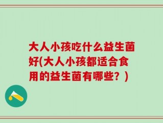 大人小孩吃什么益生菌好(大人小孩都适合食用的益生菌有哪些？)