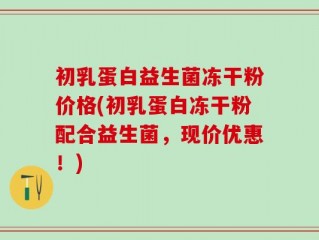 初乳蛋白益生菌冻干粉价格(初乳蛋白冻干粉配合益生菌，现价优惠！)
