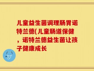 儿童益生菌调理肠胃诺特兰德(儿童肠道保健，诺特兰德益生菌让孩子健康成长
