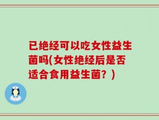 已绝经可以吃女性益生菌吗(女性绝经后是否适合食用益生菌？)