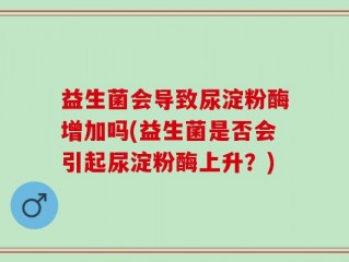 益生菌会导致尿淀粉酶增加吗(益生菌是否会引起尿淀粉酶上升？)
