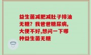 益生菌减肥减肚子排油无糖？我爸爸糖尿病,大便不好,想问一下哪种益生菌无糖