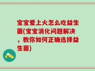 宝宝爱上火怎么吃益生菌(宝宝消化问题解决，教你如何正确选择益生菌)
