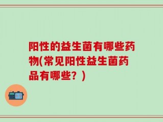 阳性的益生菌有哪些药物(常见阳性益生菌药品有哪些？)