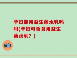 孕妇能用益生菌水乳吗吗(孕妇可否食用益生菌水乳？)