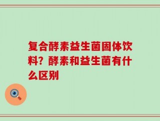 复合酵素益生菌固体饮料？酵素和益生菌有什么区别