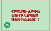 6岁可以喝什么牌子益生菌(6岁儿童可选择哪些牌子的益生菌？)