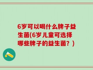 6岁可以喝什么牌子益生菌(6岁儿童可选择哪些牌子的益生菌？)