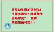 常见益生菌的区别(益生菌有哪些？哪些益生菌最常见？ - 重要的益生菌种类！)