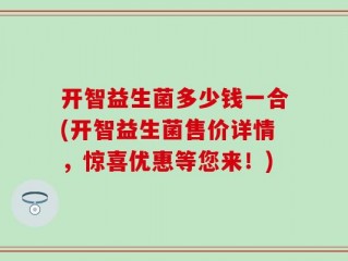 开智益生菌多少钱一合(开智益生菌售价详情，惊喜优惠等您来！)