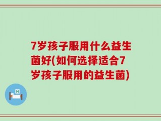 7岁孩子服用什么益生菌好(如何选择适合7岁孩子服用的益生菌)