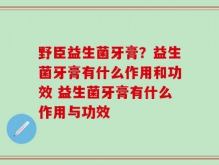 野臣益生菌牙膏？益生菌牙膏有什么作用和功效 益生菌牙膏有什么作用与功效