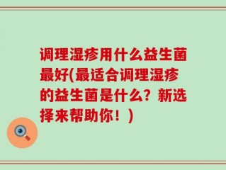 调理湿疹用什么益生菌最好(最适合调理湿疹的益生菌是什么？新选择来帮助你！)