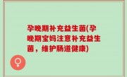 孕晚期补充益生菌(孕晚期宝妈注意补充益生菌，维护肠道健康)