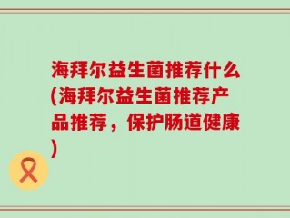 海拜尔益生菌推荐什么(海拜尔益生菌推荐产品推荐，保护肠道健康)