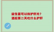 益生菌可以和护肝片？酒后第二天吃什么护肝