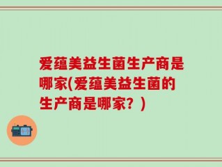 爱蕴美益生菌生产商是哪家(爱蕴美益生菌的生产商是哪家？)