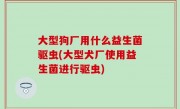 大型狗厂用什么益生菌驱虫(大型犬厂使用益生菌进行驱虫)