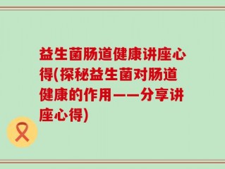 益生菌肠道健康讲座心得(探秘益生菌对肠道健康的作用——分享讲座心得)