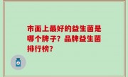 市面上最好的益生菌是哪个牌子？品牌益生菌排行榜？