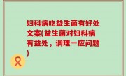 妇科病吃益生菌有好处文案(益生菌对妇科病有益处，调理一应问题)