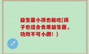 益生菌小孩也能吃(孩子也适合食用益生菌，功效不可小觑！)