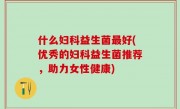什么妇科益生菌最好(优秀的妇科益生菌推荐，助力女性健康)