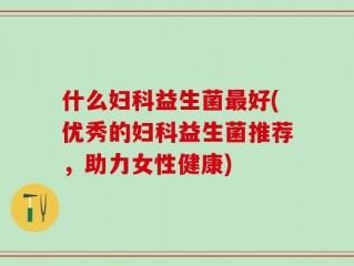 什么妇科益生菌最好(优秀的妇科益生菌推荐，助力女性健康)