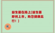 益生菌在路上(益生菌即将上市，助您健康出行！)