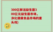 300亿鲜活益生菌300亿元益生菌市场，净化健康食品市场的重头戏)